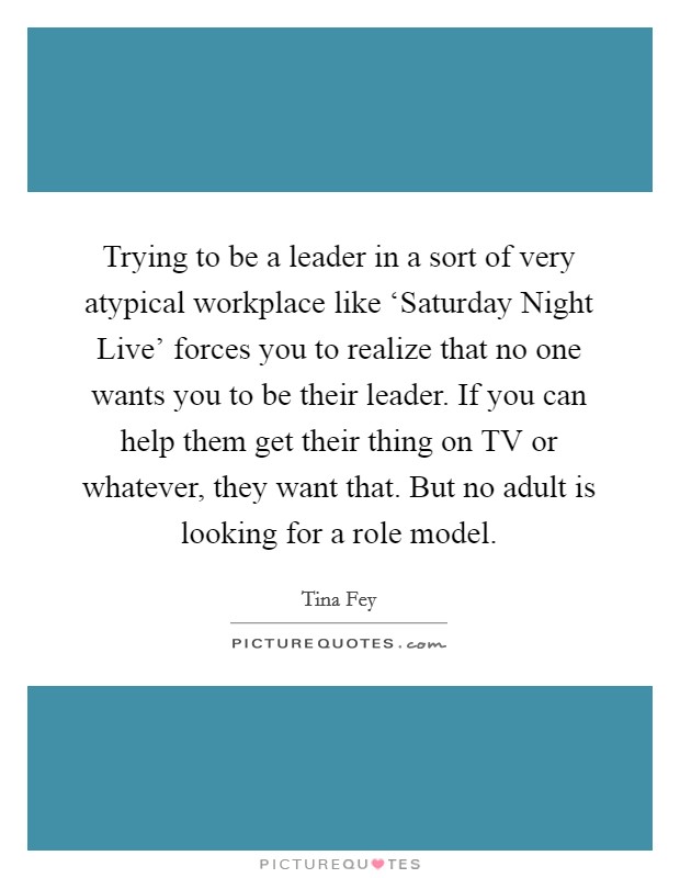 Trying to be a leader in a sort of very atypical workplace like ‘Saturday Night Live' forces you to realize that no one wants you to be their leader. If you can help them get their thing on TV or whatever, they want that. But no adult is looking for a role model Picture Quote #1