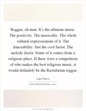 Reggae, oh man. It’s the ultimate music. The positivity. The musicality. The whole cultural expressionism of it. The danceability. Just the cool factor. The melody factor. Some of it comes from a religious place. If there were a competition of who makes the best religious music, it would definitely be the Rastafarian reggae Picture Quote #1