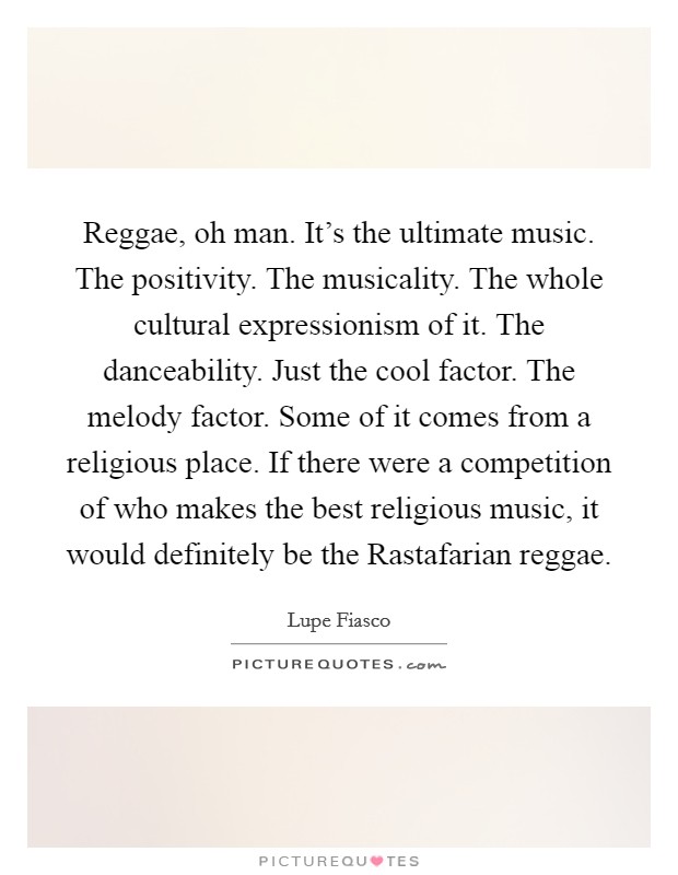 Reggae, oh man. It's the ultimate music. The positivity. The musicality. The whole cultural expressionism of it. The danceability. Just the cool factor. The melody factor. Some of it comes from a religious place. If there were a competition of who makes the best religious music, it would definitely be the Rastafarian reggae Picture Quote #1