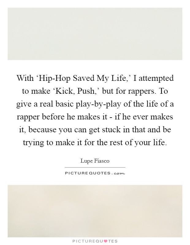 With ‘Hip-Hop Saved My Life,' I attempted to make ‘Kick, Push,' but for rappers. To give a real basic play-by-play of the life of a rapper before he makes it - if he ever makes it, because you can get stuck in that and be trying to make it for the rest of your life Picture Quote #1
