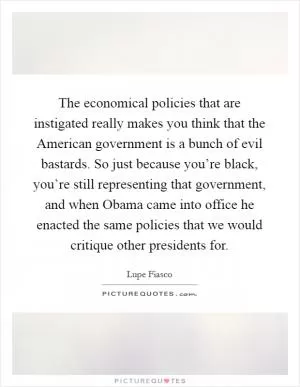 The economical policies that are instigated really makes you think that the American government is a bunch of evil bastards. So just because you’re black, you’re still representing that government, and when Obama came into office he enacted the same policies that we would critique other presidents for Picture Quote #1