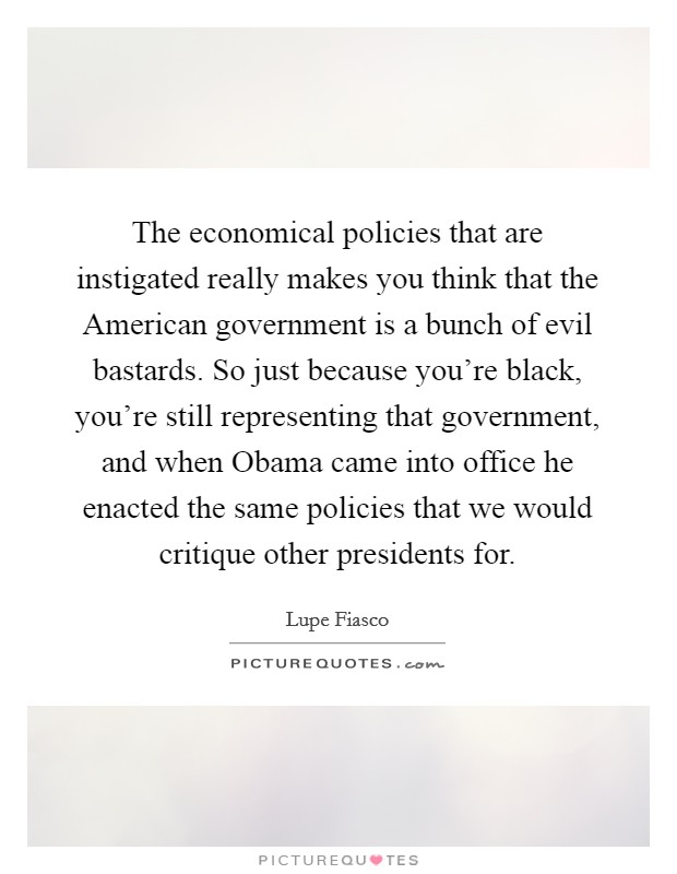 The economical policies that are instigated really makes you think that the American government is a bunch of evil bastards. So just because you're black, you're still representing that government, and when Obama came into office he enacted the same policies that we would critique other presidents for Picture Quote #1