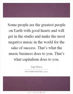Some people are the greatest people on Earth with good hearts and will get in the studio and make the most negative music in the world for the sake of success. That’s what the music business does to you. That’s what capitalism does to you Picture Quote #1