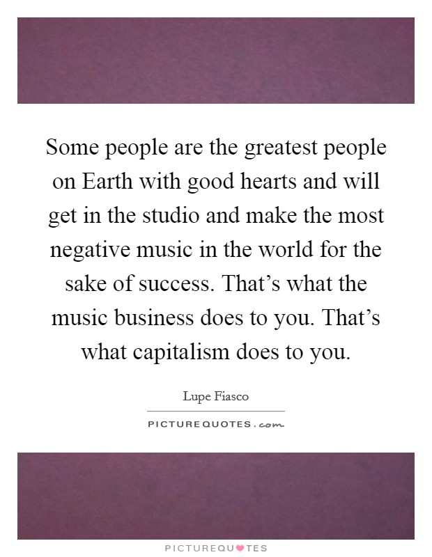 Some people are the greatest people on Earth with good hearts and will get in the studio and make the most negative music in the world for the sake of success. That's what the music business does to you. That's what capitalism does to you Picture Quote #1