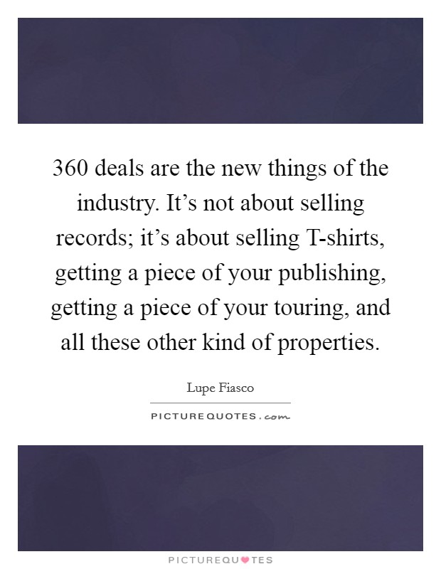 360 deals are the new things of the industry. It's not about selling records; it's about selling T-shirts, getting a piece of your publishing, getting a piece of your touring, and all these other kind of properties Picture Quote #1