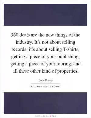 360 deals are the new things of the industry. It’s not about selling records; it’s about selling T-shirts, getting a piece of your publishing, getting a piece of your touring, and all these other kind of properties Picture Quote #1