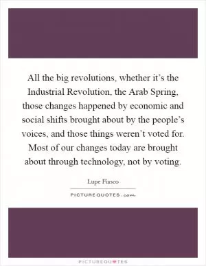 All the big revolutions, whether it’s the Industrial Revolution, the Arab Spring, those changes happened by economic and social shifts brought about by the people’s voices, and those things weren’t voted for. Most of our changes today are brought about through technology, not by voting Picture Quote #1