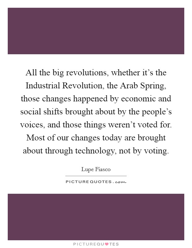 All the big revolutions, whether it's the Industrial Revolution, the Arab Spring, those changes happened by economic and social shifts brought about by the people's voices, and those things weren't voted for. Most of our changes today are brought about through technology, not by voting Picture Quote #1