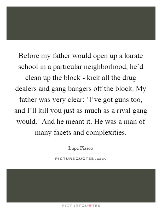 Before my father would open up a karate school in a particular neighborhood, he'd clean up the block - kick all the drug dealers and gang bangers off the block. My father was very clear: ‘I've got guns too, and I'll kill you just as much as a rival gang would.' And he meant it. He was a man of many facets and complexities Picture Quote #1
