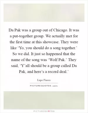 Da Pak was a group out of Chicago. It was a put-together group. We actually met for the first time at this showcase. They were like ‘Yo, you should do a song together.’ So we did. It just so happened that the name of the song was ‘Wolf Pak.’ They said, ‘Y’all should be a group called Da Pak, and here’s a record deal.’ Picture Quote #1