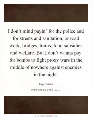 I don’t mind payin’ for the police and for streets and sanitation, or road work, bridges, trains, food subsidies and welfare. But I don’t wanna pay for bombs to fight proxy wars in the middle of nowhere against enemies in the night Picture Quote #1