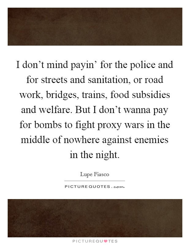I don't mind payin' for the police and for streets and sanitation, or road work, bridges, trains, food subsidies and welfare. But I don't wanna pay for bombs to fight proxy wars in the middle of nowhere against enemies in the night Picture Quote #1