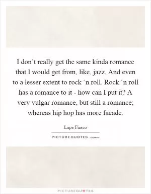 I don’t really get the same kinda romance that I would get from, like, jazz. And even to a lesser extent to rock ‘n roll. Rock ‘n roll has a romance to it - how can I put it? A very vulgar romance, but still a romance; whereas hip hop has more facade Picture Quote #1