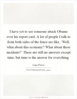 I have yet to see someone attack Obama over his report card. A lot of people I talk to from both sides of the fence are like, ‘Well, what about this economy? What about these incidents?’ There are still no answers except time, but time is the answer for everything Picture Quote #1