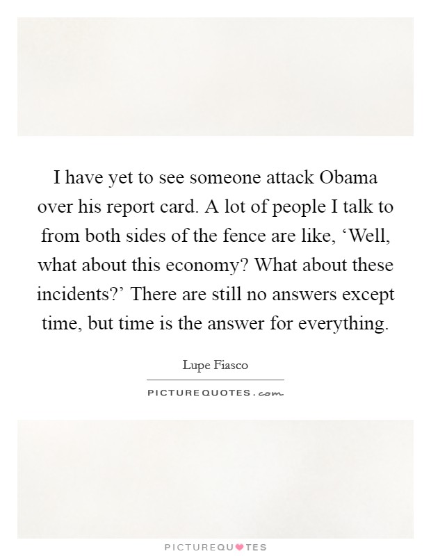 I have yet to see someone attack Obama over his report card. A lot of people I talk to from both sides of the fence are like, ‘Well, what about this economy? What about these incidents?' There are still no answers except time, but time is the answer for everything Picture Quote #1