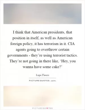 I think that American presidents, that position in itself, as well as American foreign policy, it has terrorism in it. CIA agents going to overthrow certain governments - they’re using terrorist tactics. They’re not going in there like, ‘Hey, you wanna have some cake?’ Picture Quote #1