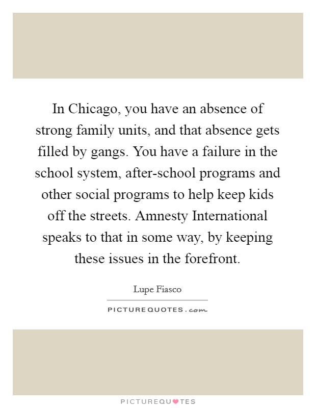 In Chicago, you have an absence of strong family units, and that absence gets filled by gangs. You have a failure in the school system, after-school programs and other social programs to help keep kids off the streets. Amnesty International speaks to that in some way, by keeping these issues in the forefront Picture Quote #1