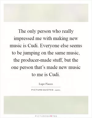The only person who really impressed me with making new music is Cudi. Everyone else seems to be jumping on the same music, the producer-made stuff, but the one person that’s made new music to me is Cudi Picture Quote #1