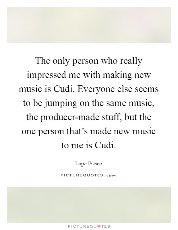 The only person who really impressed me with making new music is Cudi. Everyone else seems to be jumping on the same music, the producer-made stuff, but the one person that's made new music to me is Cudi Picture Quote #1