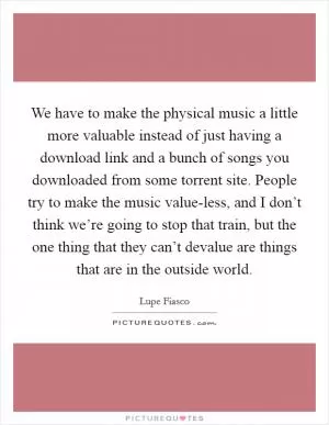 We have to make the physical music a little more valuable instead of just having a download link and a bunch of songs you downloaded from some torrent site. People try to make the music value-less, and I don’t think we’re going to stop that train, but the one thing that they can’t devalue are things that are in the outside world Picture Quote #1