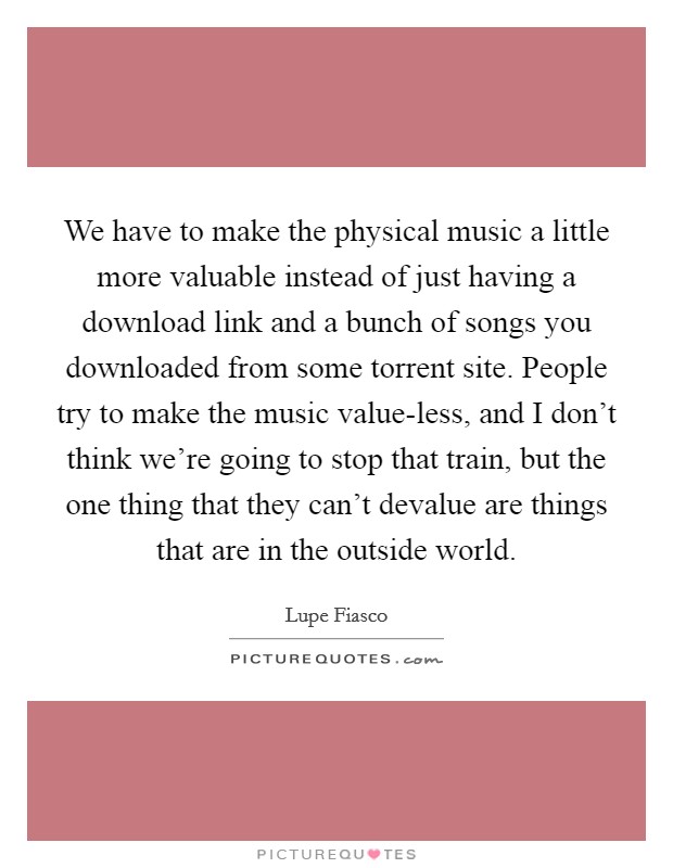 We have to make the physical music a little more valuable instead of just having a download link and a bunch of songs you downloaded from some torrent site. People try to make the music value-less, and I don't think we're going to stop that train, but the one thing that they can't devalue are things that are in the outside world Picture Quote #1