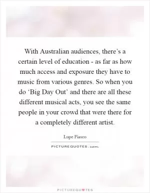 With Australian audiences, there’s a certain level of education - as far as how much access and exposure they have to music from various genres. So when you do ‘Big Day Out’ and there are all these different musical acts, you see the same people in your crowd that were there for a completely different artist Picture Quote #1
