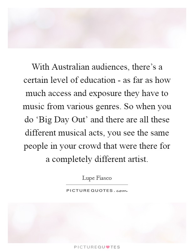With Australian audiences, there's a certain level of education - as far as how much access and exposure they have to music from various genres. So when you do ‘Big Day Out' and there are all these different musical acts, you see the same people in your crowd that were there for a completely different artist Picture Quote #1