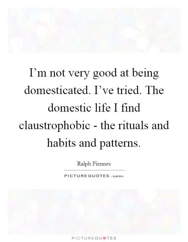 I'm not very good at being domesticated. I've tried. The domestic life I find claustrophobic - the rituals and habits and patterns Picture Quote #1