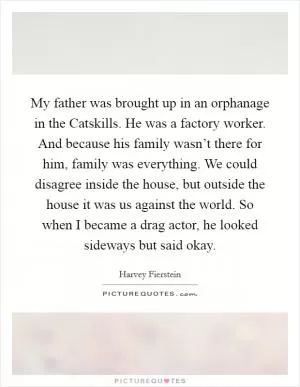 My father was brought up in an orphanage in the Catskills. He was a factory worker. And because his family wasn’t there for him, family was everything. We could disagree inside the house, but outside the house it was us against the world. So when I became a drag actor, he looked sideways but said okay Picture Quote #1