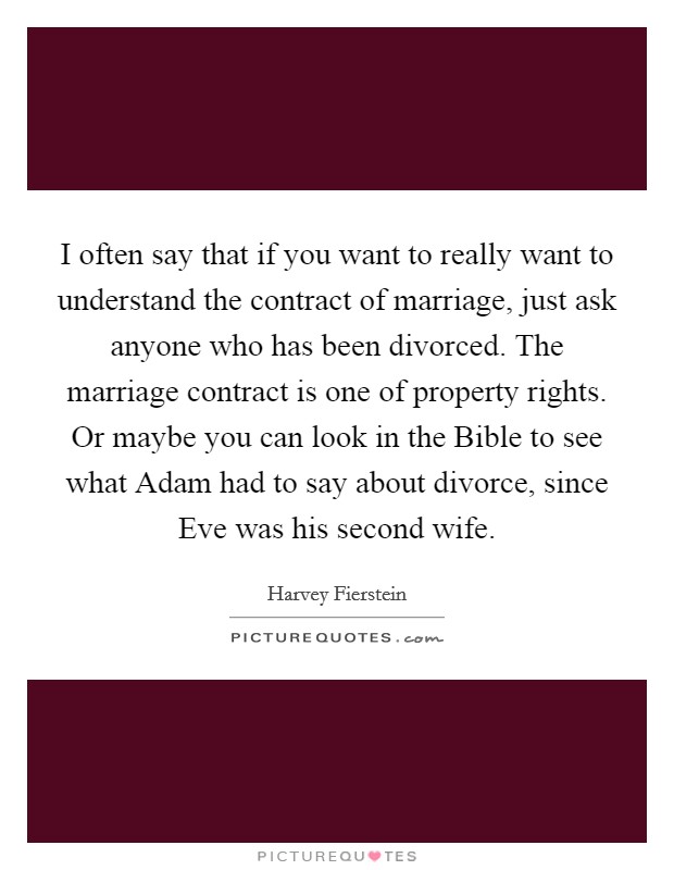 I often say that if you want to really want to understand the contract of marriage, just ask anyone who has been divorced. The marriage contract is one of property rights. Or maybe you can look in the Bible to see what Adam had to say about divorce, since Eve was his second wife Picture Quote #1