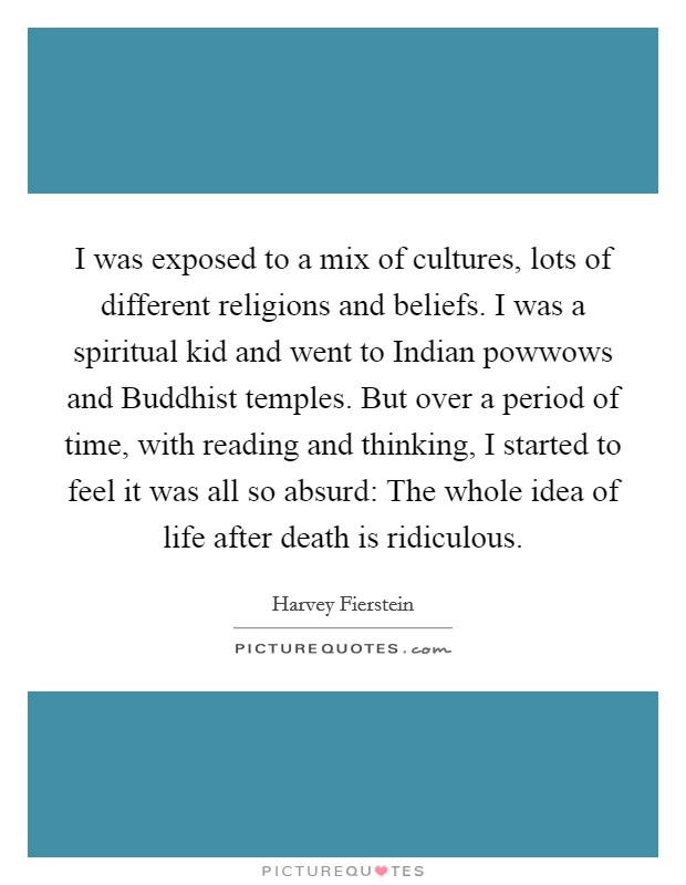 I was exposed to a mix of cultures, lots of different religions and beliefs. I was a spiritual kid and went to Indian powwows and Buddhist temples. But over a period of time, with reading and thinking, I started to feel it was all so absurd: The whole idea of life after death is ridiculous Picture Quote #1