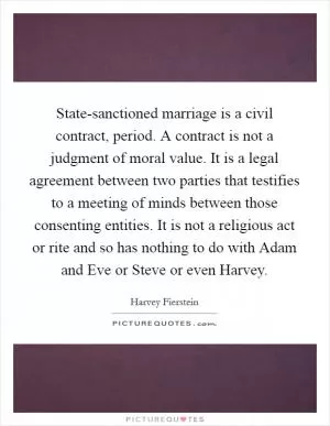 State-sanctioned marriage is a civil contract, period. A contract is not a judgment of moral value. It is a legal agreement between two parties that testifies to a meeting of minds between those consenting entities. It is not a religious act or rite and so has nothing to do with Adam and Eve or Steve or even Harvey Picture Quote #1