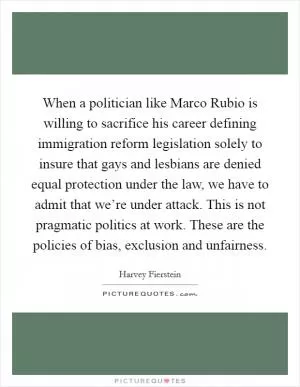 When a politician like Marco Rubio is willing to sacrifice his career defining immigration reform legislation solely to insure that gays and lesbians are denied equal protection under the law, we have to admit that we’re under attack. This is not pragmatic politics at work. These are the policies of bias, exclusion and unfairness Picture Quote #1