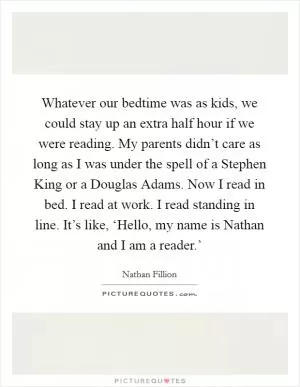 Whatever our bedtime was as kids, we could stay up an extra half hour if we were reading. My parents didn’t care as long as I was under the spell of a Stephen King or a Douglas Adams. Now I read in bed. I read at work. I read standing in line. It’s like, ‘Hello, my name is Nathan and I am a reader.’ Picture Quote #1
