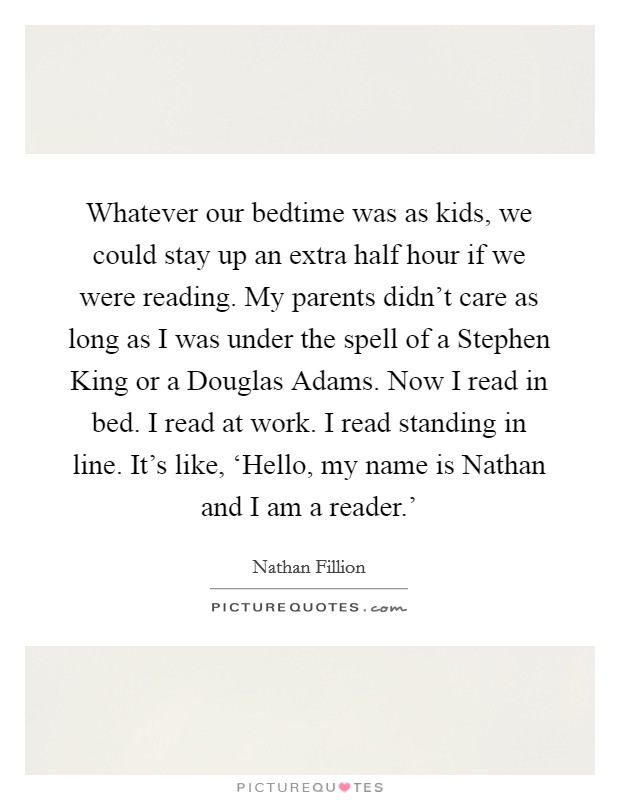 Whatever our bedtime was as kids, we could stay up an extra half hour if we were reading. My parents didn't care as long as I was under the spell of a Stephen King or a Douglas Adams. Now I read in bed. I read at work. I read standing in line. It's like, ‘Hello, my name is Nathan and I am a reader.' Picture Quote #1