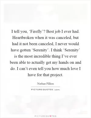 I tell you, ‘Firefly’? Best job I ever had. Heartbroken when it was canceled, but had it not been canceled, I never would have gotten ‘Serenity’. I think ‘Serenity’ is the most incredible thing I’ve ever been able to actually get my hands on and do. I can’t even tell you how much love I have for that project Picture Quote #1