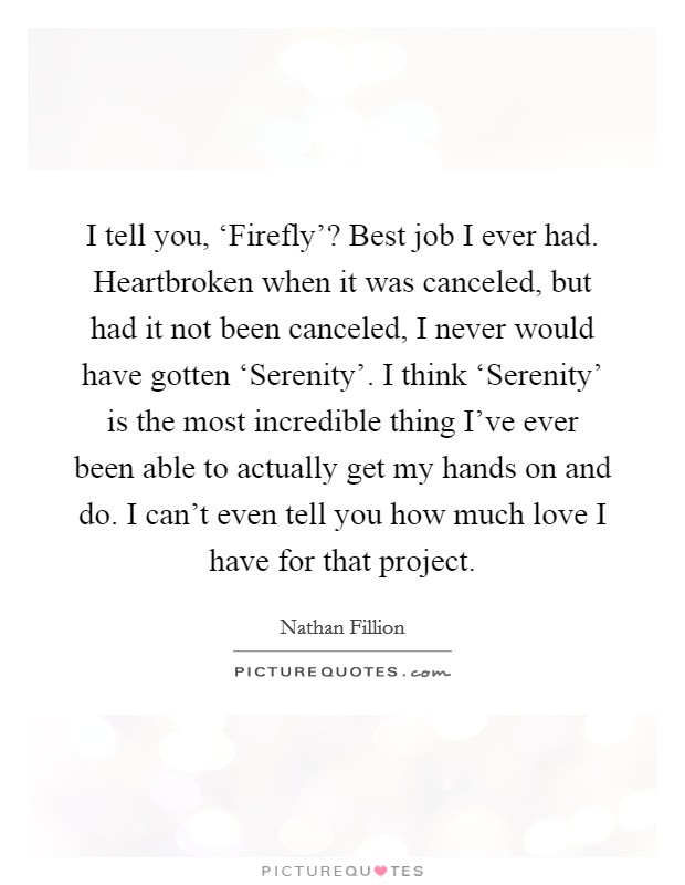 I tell you, ‘Firefly'? Best job I ever had. Heartbroken when it was canceled, but had it not been canceled, I never would have gotten ‘Serenity'. I think ‘Serenity' is the most incredible thing I've ever been able to actually get my hands on and do. I can't even tell you how much love I have for that project Picture Quote #1