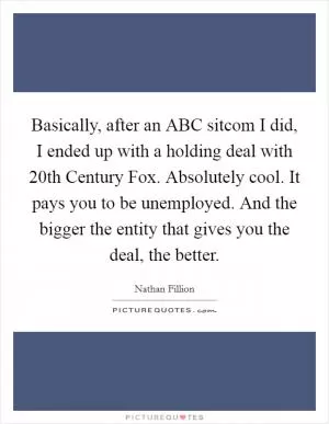Basically, after an ABC sitcom I did, I ended up with a holding deal with 20th Century Fox. Absolutely cool. It pays you to be unemployed. And the bigger the entity that gives you the deal, the better Picture Quote #1