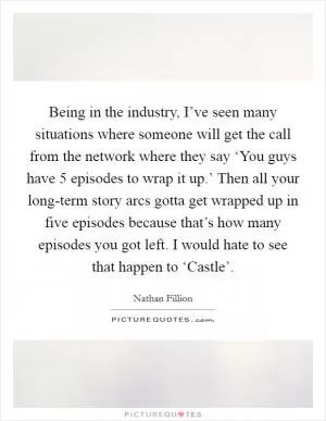 Being in the industry, I’ve seen many situations where someone will get the call from the network where they say ‘You guys have 5 episodes to wrap it up.’ Then all your long-term story arcs gotta get wrapped up in five episodes because that’s how many episodes you got left. I would hate to see that happen to ‘Castle’ Picture Quote #1