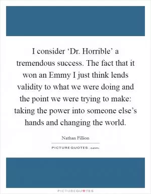 I consider ‘Dr. Horrible’ a tremendous success. The fact that it won an Emmy I just think lends validity to what we were doing and the point we were trying to make: taking the power into someone else’s hands and changing the world Picture Quote #1
