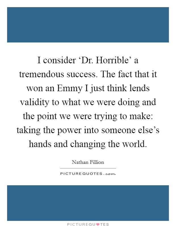 I consider ‘Dr. Horrible' a tremendous success. The fact that it won an Emmy I just think lends validity to what we were doing and the point we were trying to make: taking the power into someone else's hands and changing the world Picture Quote #1