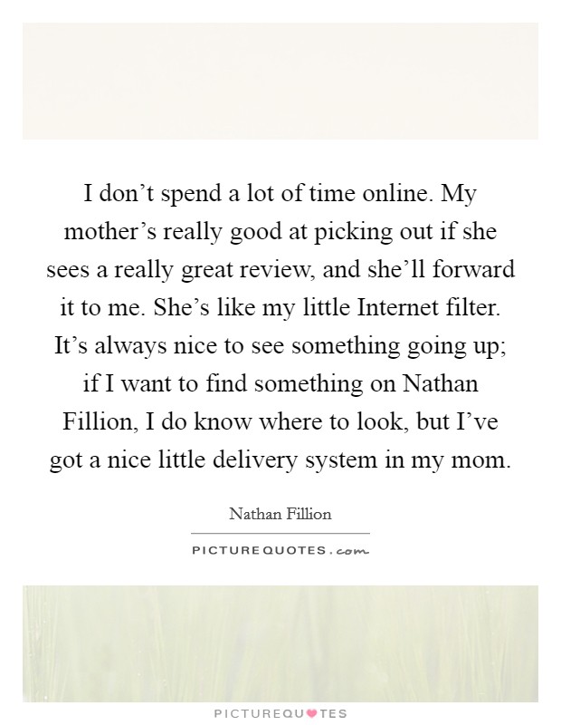 I don't spend a lot of time online. My mother's really good at picking out if she sees a really great review, and she'll forward it to me. She's like my little Internet filter. It's always nice to see something going up; if I want to find something on Nathan Fillion, I do know where to look, but I've got a nice little delivery system in my mom Picture Quote #1