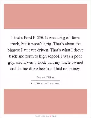I had a Ford F-250. It was a big ol’ farm truck, but it wasn’t a rig. That’s about the biggest I’ve ever driven. That’s what I drove back and forth to high school. I was a poor guy, and it was a truck that my uncle owned and let me drive because I had no money Picture Quote #1