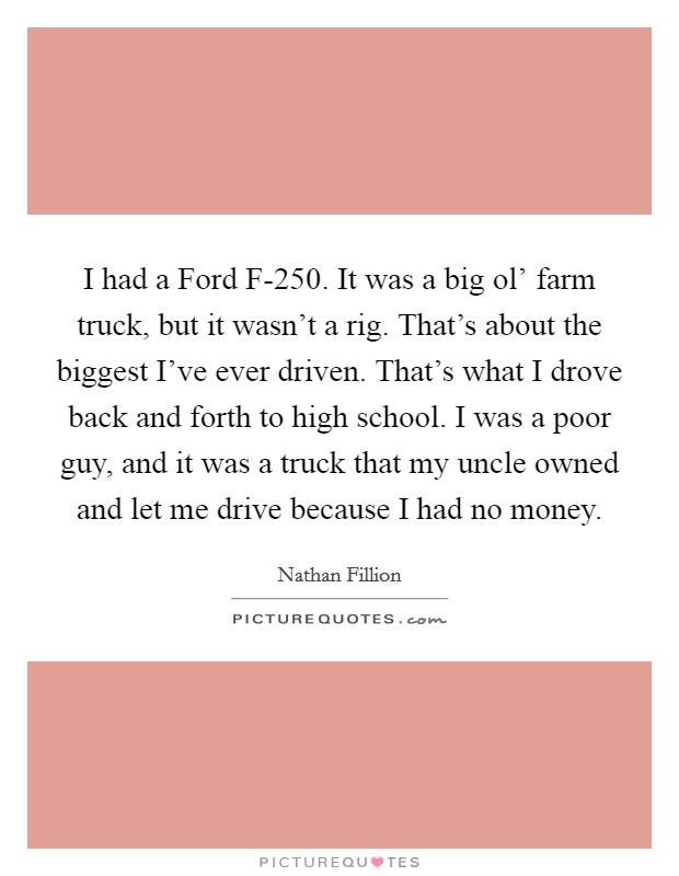 I had a Ford F-250. It was a big ol' farm truck, but it wasn't a rig. That's about the biggest I've ever driven. That's what I drove back and forth to high school. I was a poor guy, and it was a truck that my uncle owned and let me drive because I had no money Picture Quote #1