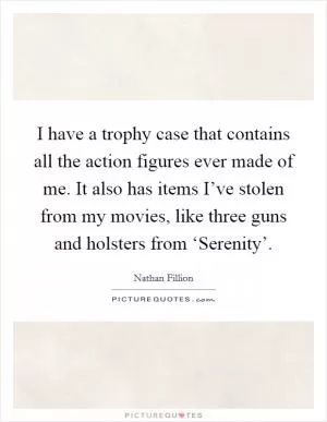 I have a trophy case that contains all the action figures ever made of me. It also has items I’ve stolen from my movies, like three guns and holsters from ‘Serenity’ Picture Quote #1