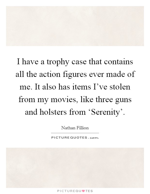 I have a trophy case that contains all the action figures ever made of me. It also has items I've stolen from my movies, like three guns and holsters from ‘Serenity' Picture Quote #1
