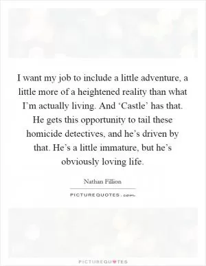 I want my job to include a little adventure, a little more of a heightened reality than what I’m actually living. And ‘Castle’ has that. He gets this opportunity to tail these homicide detectives, and he’s driven by that. He’s a little immature, but he’s obviously loving life Picture Quote #1