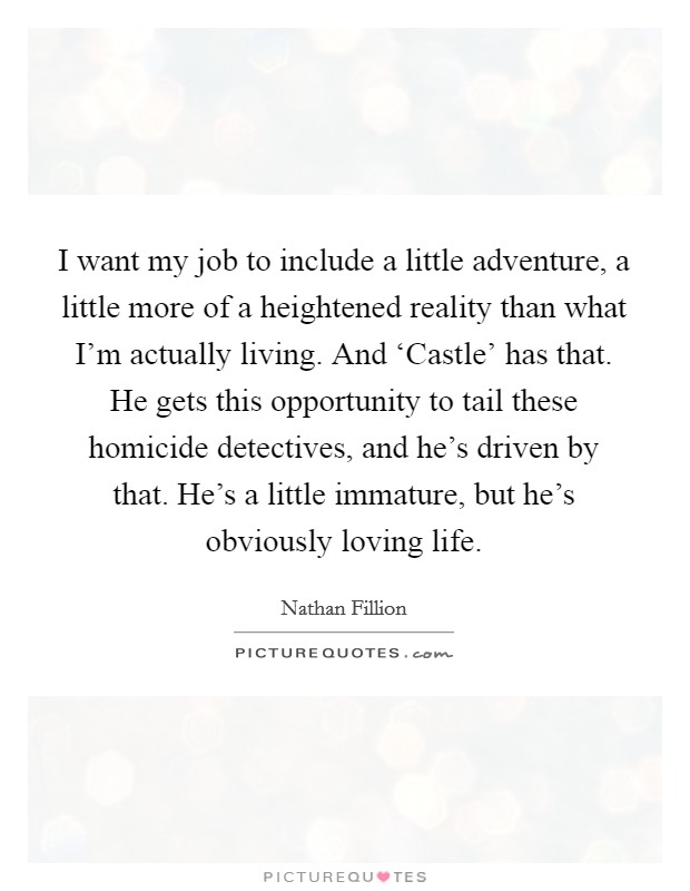 I want my job to include a little adventure, a little more of a heightened reality than what I'm actually living. And ‘Castle' has that. He gets this opportunity to tail these homicide detectives, and he's driven by that. He's a little immature, but he's obviously loving life Picture Quote #1