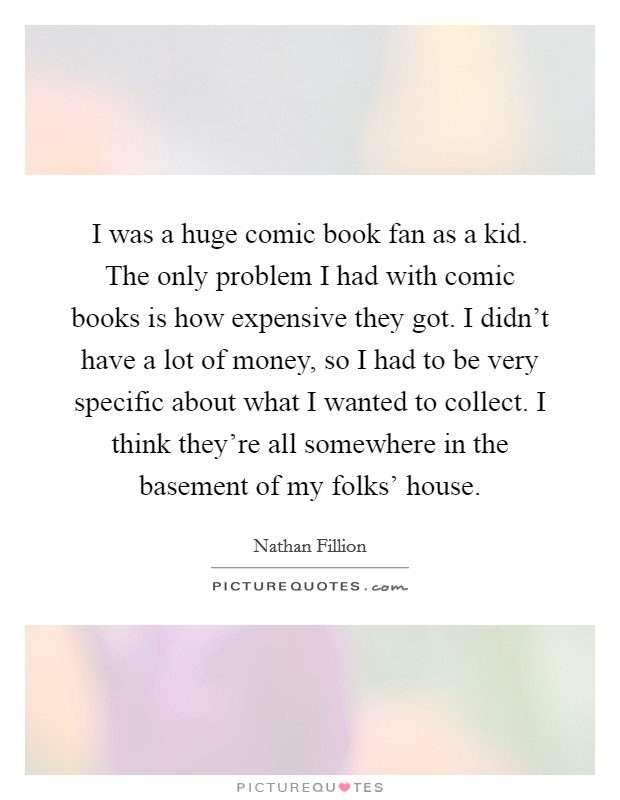 I was a huge comic book fan as a kid. The only problem I had with comic books is how expensive they got. I didn't have a lot of money, so I had to be very specific about what I wanted to collect. I think they're all somewhere in the basement of my folks' house Picture Quote #1