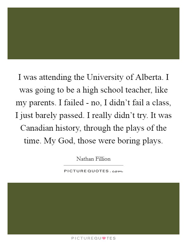 I was attending the University of Alberta. I was going to be a high school teacher, like my parents. I failed - no, I didn't fail a class, I just barely passed. I really didn't try. It was Canadian history, through the plays of the time. My God, those were boring plays Picture Quote #1